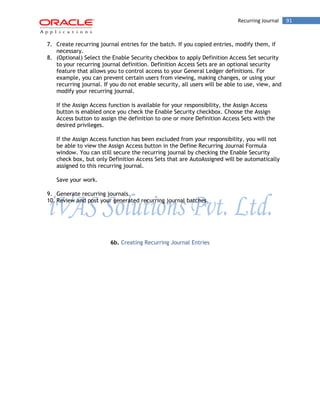 Recurring Journal 91 
7. Create recurring journal entries for the batch. If you copied entries, modify them, if necessary. 
8. (Optional) Select the Enable Security checkbox to apply Definition Access Set security to your recurring journal definition. Definition Access Sets are an optional security feature that allows you to control access to your General Ledger definitions. For example, you can prevent certain users from viewing, making changes, or using your recurring journal. If you do not enable security, all users will be able to use, view, and modify your recurring journal. 
If the Assign Access function is available for your responsibility, the Assign Access button is enabled once you check the Enable Security checkbox. Choose the Assign Access button to assign the definition to one or more Definition Access Sets with the desired privileges. 
If the Assign Access function has been excluded from your responsibility, you will not be able to view the Assign Access button in the Define Recurring Journal Formula window. You can still secure the recurring journal by checking the Enable Security check box, but only Definition Access Sets that are AutoAssigned will be automatically assigned to this recurring journal. 
Save your work. 
9. Generate recurring journals. 
10. Review and post your generated recurring journal batches. 
6b. Creating Recurring Journal Entries 
 
