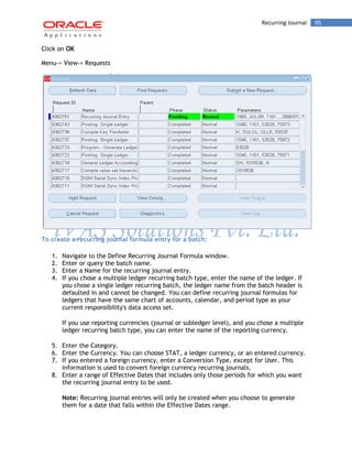 Recurring Journal 95 
Click on OK 
Menu-> View-> Requests 
To create a recurring journal formula entry for a batch: 
1. Navigate to the Define Recurring Journal Formula window. 
2. Enter or query the batch name. 
3. Enter a Name for the recurring journal entry. 
4. If you chose a multiple ledger recurring batch type, enter the name of the ledger. If you chose a single ledger recurring batch, the ledger name from the batch header is defaulted in and cannot be changed. You can define recurring journal formulas for ledgers that have the same chart of accounts, calendar, and period type as your current responsibility's data access set. 
If you use reporting currencies (journal or subledger level), and you chose a multiple ledger recurring batch type, you can enter the name of the reporting currency. 
5. Enter the Category. 
6. Enter the Currency. You can choose STAT, a ledger currency, or an entered currency. 
7. If you entered a foreign currency, enter a Conversion Type, except for User. This information is used to convert foreign currency recurring journals. 
8. Enter a range of Effective Dates that includes only those periods for which you want the recurring journal entry to be used. 
Note: Recurring journal entries will only be created when you choose to generate them for a date that falls within the Effective Dates range.  