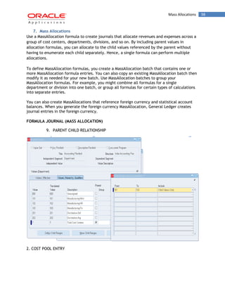 Mass Allocations 98 
7. Mass Allocations 
Use a MassAllocation formula to create journals that allocate revenues and expenses across a group of cost centers, departments, divisions, and so on. By including parent values in allocation formulas, you can allocate to the child values referenced by the parent without having to enumerate each child separately. Hence, a single formula can perform multiple allocations. 
To define MassAllocation formulas, you create a MassAllocation batch that contains one or more MassAllocation formula entries. You can also copy an existing MassAllocation batch then modify it as needed for your new batch. Use MassAllocation batches to group your MassAllocation formulas. For example, you might combine all formulas for a single department or division into one batch, or group all formulas for certain types of calculations into separate entries. 
You can also create MassAllocations that reference foreign currency and statistical account balances. When you generate the foreign currency MassAllocation, General Ledger creates journal entries in the foreign currency. 
FORMULA JOURNAL (MASS ALLOCATION) 
9. PARENT CHILD RELATIONSHIP 
2. COST POOL ENTRY  