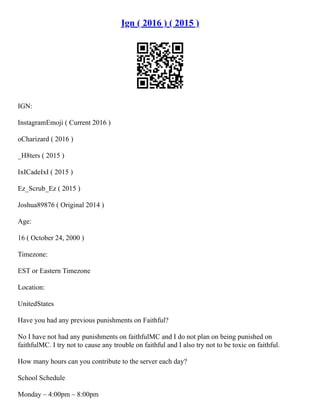 Ign ( 2016 ) ( 2015 )
IGN:
InstagramEmoji ( Current 2016 )
oCharizard ( 2016 )
_H8ters ( 2015 )
IxICadeIxI ( 2015 )
Ez_Scrub_Ez ( 2015 )
Joshua89876 ( Original 2014 )
Age:
16 ( October 24, 2000 )
Timezone:
EST or Eastern Timezone
Location:
UnitedStates
Have you had any previous punishments on Faithful?
No I have not had any punishments on faithfulMC and I do not plan on being punished on
faithfulMC. I try not to cause any trouble on faithful and I also try not to be toxic on faithful.
How many hours can you contribute to the server each day?
School Schedule
Monday – 4:00pm – 8:00pm
 