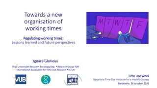 Towards a new
organisation of
working times
Regulating working times:
Lessons learned and future perspectives
Time Use Week
Barcelona Time Use Initiative for a Healthy Society
Barcelona, 26 october 2022
Vrije Universiteit Brussel  Sociology Dep.  Research Group TOR
International Association for Time Use Research  IATUR
Ignace Glorieux
 