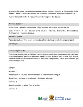 Algunas de las ideas manejadas para desarrollar en este mini proyecto se fundamentan en los
aportes y anotaciones encontradas en el libro Misión1 Naturaleza, del grupo editorial Educar.
Nueva Ciencias Sociales 1, propuesta curricular integrada .Ed. Educar,

Recursos didácticos
Ilustraciones, fotografías, diapositivas, videos, revistas, artículos de prensa, cuentos.
Otros recursos de tipo material como envases plásticos, detergentes, blanqueadores,
desinfectantes y muestras de agua.
Recursos digitales
Videos de you tube, video beam, computador, cámara digital, presentación en power point.
Metodología

Actividades propuestas
Organizar el listado de las actividades macro (o momentos claves) que se desarrollan para llevar
a cabo el proyecto. Haga una breve descripción de cada actividad mencionada, ya que estas
serán detalladas posteriormente al definir la realización y seguimiento. Todas las actividades que
considere necesarias.

Ejemplo:
Actividad 1:
Presentación de un video de impacto sobre la contaminación del agua.
Recorrido por los hogares y orilla del río Reflexión del grupo
Actividad 2:
Reunión de niños y padres. Plan de acción
Actividad 3:

 