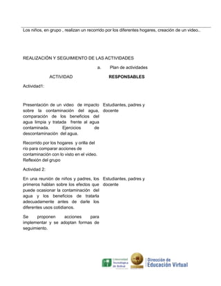 Los niños, en grupo , realizan un recorrido por los diferentes hogares, creación de un video..

REALIZACIÓN Y SEGUIMIENTO DE LAS ACTIVIDADES
a.
ACTIVIDAD

Plan de actividades
RESPONSABLES

Actividad1:

Presentación de un video de impacto Estudiantes, padres y
sobre la contaminación del agua, docente
comparación de los beneficios del
agua limpia y tratada frente al agua
contaminada.
Ejercicios
de
descontaminación del agua.
Recorrido por los hogares y orilla del
río para comparar acciones de
contaminación con lo visto en el video.
Reflexión del grupo
Actividad 2:
En una reunión de niños y padres, los Estudiantes, padres y
primeros hablan sobre los efectos que docente
puede ocasionar la contaminación del
agua y los beneficios de tratarla
adecuadamente antes de darle los
diferentes usos cotidianos.
Se
proponen
acciones
para
implementar y se adoptan formas de
seguimiento.

 