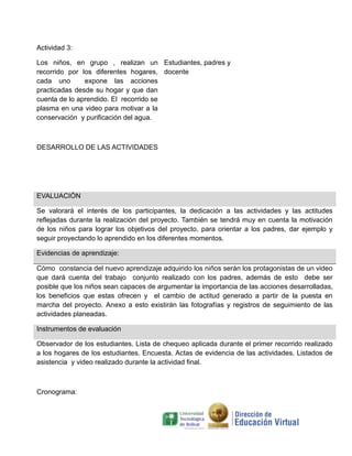 Actividad 3:
Los niños, en grupo , realizan un Estudiantes, padres y
recorrido por los diferentes hogares, docente
cada uno
expone las acciones
practicadas desde su hogar y que dan
cuenta de lo aprendido. El recorrido se
plasma en una video para motivar a la
conservación y purificación del agua.

DESARROLLO DE LAS ACTIVIDADES

EVALUACIÓN
Se valorará el interés de los participantes, la dedicación a las actividades y las actitudes
reflejadas durante la realización del proyecto. También se tendrá muy en cuenta la motivación
de los niños para lograr los objetivos del proyecto, para orientar a los padres, dar ejemplo y
seguir proyectando lo aprendido en los diferentes momentos.
Evidencias de aprendizaje:
Cómo constancia del nuevo aprendizaje adquirido los niños serán los protagonistas de un video
que dará cuenta del trabajo conjunto realizado con los padres, además de esto debe ser
posible que los niños sean capaces de argumentar la importancia de las acciones desarrolladas,
los beneficios que estas ofrecen y el cambio de actitud generado a partir de la puesta en
marcha del proyecto. Anexo a esto existirán las fotografías y registros de seguimiento de las
actividades planeadas.
Instrumentos de evaluación
Observador de los estudiantes. Lista de chequeo aplicada durante el primer recorrido realizado
a los hogares de los estudiantes. Encuesta. Actas de evidencia de las actividades. Listados de
asistencia y video realizado durante la actividad final.

Cronograma:

 