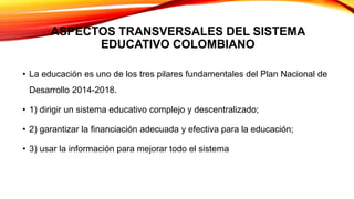 ASPECTOS TRANSVERSALES DEL SISTEMA
EDUCATIVO COLOMBIANO
• La educación es uno de los tres pilares fundamentales del Plan Nacional de
Desarrollo 2014-2018.
• 1) dirigir un sistema educativo complejo y descentralizado;
• 2) garantizar la financiación adecuada y efectiva para la educación;
• 3) usar la información para mejorar todo el sistema
 