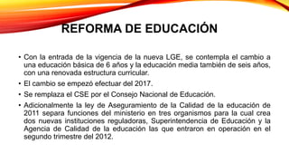 REFORMA DE EDUCACIÓN
• Con la entrada de la vigencia de la nueva LGE, se contempla el cambio a
una educación básica de 6 años y la educación media también de seis años,
con una renovada estructura curricular.
• El cambio se empezó efectuar del 2017.
• Se remplaza el CSE por el Consejo Nacional de Educación.
• Adicionalmente la ley de Aseguramiento de la Calidad de la educación de
2011 separa funciones del ministerio en tres organismos para la cual crea
dos nuevas instituciones reguladoras, Superintendencia de Educación y la
Agencia de Calidad de la educación las que entraron en operación en el
segundo trimestre del 2012.
 