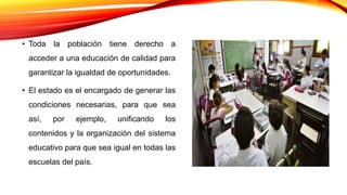 • Toda la población tiene derecho a
acceder a una educación de calidad para
garantizar la igualdad de oportunidades.
• El estado es el encargado de generar las
condiciones necesarias, para que sea
así, por ejemplo, unificando los
contenidos y la organización del sistema
educativo para que sea igual en todas las
escuelas del país.
 