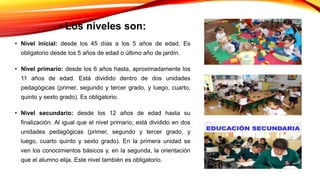 • Los niveles son:
• Nivel inicial: desde los 45 días a los 5 años de edad. Es
obligatorio desde los 5 años de edad o último año de jardín.
• Nivel primario: desde los 6 años hasta, aproximadamente los
11 años de edad. Está dividido dentro de dos unidades
pedagógicas (primer, segundo y tercer grado, y luego, cuarto,
quinto y sexto grado). Es obligatorio.
• Nivel secundario: desde los 12 años de edad hasta su
finalización. Al igual que el nivel primario, está dividido en dos
unidades pedagógicas (primer, segundo y tercer grado, y
luego, cuarto quinto y sexto grado). En la primera unidad se
ven los conocimientos básicos y, en la segunda, la orientación
que el alumno elija. Este nivel también es obligatorio.
 