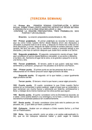 [TERCERA SEMANA]
190 Primer día.
PRIMERA SEMANA CONTEMPLACI N, A MEDIA
Ó
NOCHE, SOBRE COMO CRISTO NUESTRO SE ÑOR FUE DESDE BETANIA
A JERUSAL ÉN A LA ULTIMA CENA INCLUSIVE (n. 289).
CONTIENE LA ORACI N PREPARATORIA, TRES PREÁMBULOS, SEIS
Ó
PUNTOS Y UN COLOQUIO.
Oraci ón. La oración preparatoria acostumbrada (n. 46).
191 Primer preámbulo. El primer preámbulo es recordar la historia; que
aquí es cómo Cristo nuestro Se ñor desde Betania envió dos discípulos a
Jerusalén a preparar todo lo de la cena, y después él mismo fue a ella con los
otros discípulos; y cómo, después de haber comido el cordero pascual y haber
cenado, les lavó los pies y dio su santísimo cuerpo y preciosa sangre a sus
discípulos, y les hizo un sermón después que Judas fue a vender a su Se ñor.
192 Segundo preámbulo. El segundo, composición viendo el lugar. Será
aquí considerar el camino desde Betania a Jerusalén, si es ancho o estrecho,
si es llano, etc. Asimismo el lugar de la cena, si es grande o peque ño si es de
una forma u otra.
193 Tercer preámbulo. El tercero, pedir lo que quiero: será aquí dolor,
sentimiento y confusión, porque por mis pecados va el Se ñor a la Pasión.
194 Primer punto. El primer punto es ver las personas de la cena, y
reflexionando en mi interior procurar sacar algún provecho de ellas.
Segundo punto. El segundo: oír lo que hablan, y sacar igualmente
algún provecho de ello.
Tercer punto. El tercero: mirar lo que hacen y sacar algún provecho.
195 Cuarto punto. El cuarto: considerar lo que Cristo nuestro Se ñor
padece en su humanidad o quiere padecer, según el paso que se contempla; y
aquí comenzar con mucha fuerza y esforzarse por dolerme, entristecerme y
llorar; y trabajar de la misma manera por los otros puntos que siguen.
196 Quinto punto. El quinto: considerar cómo la Divinidad se esconde, es
a saber, cómo podría destruir a su enemigos y no lo hace, y cómo deja que la
sacratísima humanidad padezca tan crudelísimamente.
197 Sexto punto. El sexto: considerar cómo todo esto lo padece por mis
pecados, etc., y qué debo yo hacer y padecer por él.
198 Coloquio. Acabar con un coloquio a Cristo nuestro Se ñor; y al final
con un Padrenuestro.
199 Nota. Hay que advertir, como ya antes y en partes está explicado (n.
54), que en los coloquios debemos hablar y pedir según la materia

 