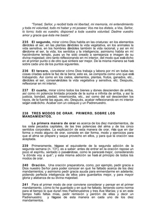 “Tomad, Señor, y recibid toda mi libertad, mi memoria, mi entendimiento
y toda mi voluntad, todo mi haber y mi poseer; Vos me los disteis, a Vos, Señor,
lo torno; todo es vuestro, disponed a toda vuestra voluntad. Dadme vuestro
amor y gracia que ésta me basta”.
235 El segundo, mirar cómo Dios habita en las criaturas: en los elementos
dándoles el ser, en las plantas dándoles la vida vegetativa, en los animales la
vida sensitiva, en los hombres dándoles también la vida racional, y así en mí
dándome el ser, la vida, los sentidos y la inteligencia; asimismo habita en mí
haciéndome templo, pues yo he sido creado a semejanza e imagen de su
divina majestad; otro tanto reflexionando en mi interior, del modo que está dicho
en el primer punto o de otro que sintiere ser mejor. De la misma manera se hará
sobre cada uno de los puntos siguientes.
236 El tercero, considerar cómo Dios trabaja y labora por mí en todas las
cosas criadas sobre la faz de la tierra; esto es, se comporta como uno que está
trabajando. Así como en los cielos, elementos, plantas, frutos, ganados, etc.,
dándoles el ser, conservándoles la vida vegetativa y sensitiva, etc. Después,
reflexionar en mi interior.
237 El cuarto, mirar cómo todos los bienes y dones descienden de arriba,
así como mi potencia limitada procede de la suma e infinita de arriba, y así la
justicia, bondad, piedad, misericordia, etc., así como del sol descienden los
rayos, de la fuente las aguas, etc. Después, acabar reflexionando en mi interior
según está dicho. Acabar con un coloquio y un Padrenuestro.
238 TRES MODOS DE ORAR. PRIMERO, SOBRE LOS
MANDAMIENTOS.
La primera manera de orar es acerca de los diez mandamientos, de
los siete pecados capitales, de las tres potencias del alma y de los cinco
sentidos corporales. La explicación de esta manera de orar, más que en dar
forma o modo alguno de orar, consiste en dar forma, modo y ejercicios para
que el alma se prepare y saque provecho en ellos, y para que la oración sea
aceptada.
239 Primeramente, hágase el equivalente de la segunda adición de la
segunda semana (n. 131), es a saber: antes de entrar en la oración repose un
poco el espíritu, sentado o paseándose, como le parecerá mejor, considerando
“a dónde voy a qué”; y esta misma adición se hará al principio de todos los
modos de orar.
240 Oraci ón. Una oración preparatoria, como, por ejemplo, pedir gracia a
Dios nuestro Se ñor para poder conocer en qué he faltado acerca de los diez
mandamientos; y asimismo pedir gracia ayuda para enmendarme en adelante;
pidiendo perfecta inteligencia de ellos para guardarlos mejor, y para mayor
gloria y alabanza de su divina majestad.
241 Para el primer modo de orar conviene considerar y pensar en el primer
mandamiento, cómo lo he guardado y en qué he faltado, teniendo como norma
para el tiempo lo que duran tres Padrenuestros y tres Ave Marías; y si en este
tiempo hallo faltas mías, pedir remisión y perdón de ellas y decir un
Padrenuestro;
y hágase de esta manera en cada uno de los diez
mandamientos.

 