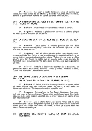 3.º
Tercero: Le salen a recibir tendiendo sobre el camino sus
vestiduras y los ramos de los árboles, y diciendo: “Sálvanos, Hijo de David,
bendito el que viene en nombre del Se ñor. Sálvanos en las alturas”.
288 LA PREDICACIÓN DE JESÚS EN EL TEMPLO
21,37; 22,53; Mc. 11,11).
1.º

(Lc. 19,47-48;

Primero: Jesús estaba cada día ense ñando en el templo.

2.º
Segundo: Acabada la predicación se volvía a Betania porque
no había quien lo recibiese en Jerusalén.
289 LA CENA (Mt. 26,17-30; Jn. 13,1-38; Mc. 14,12-26; Lc. 22,738).
1.º
Primero:
Jesús comió el cordero pascual con sus doce
apóstoles, a los cuales les predijo su muerte: “En verdad os digo que uno de
vosotros me ha de vender.”
2.º
Segundo: Lavó los pies a los discípulos, hasta los de Judas,
comenzando por San Pedro, el cual, considerando la majestad del Se ñor y su
propia bajeza, no queriendo consentirlo, decía: “Se ñor, ¿tu me lavas a mí los
pies?”; pero San Pedro no sabía que en aquello daba Jesús ejemplo de
humildad, y por eso Jesús dijo: “Yo os he dado ejemplo, para que hagáis como
yo hice.”
3.º
Tercero: Instituyó el sacratísimo sacrificio de la Eucaristía, en
grandísima se ñal de su amor, diciendo: “Tomad y comed.” Acabada la cena,
Judas sale a vender a Cristo nuestro Se ñor.
290 MISTERIOS DESDE LA CENA HASTA EL HUERTO
INCLUSIVE
(Mt. 26,30-46; Mc. 14,26-42; Lc. 22,39-46; Jn. 18,1).
1.º
Primero: El Se ñor, acabada la cena y cantando el himno, se fue
al monte Olivete con sus discípulos llenos de miedo; y dejó ocho en
Getsemaní, diciendo: “Sentaos aquí mientras voy allí a orar.”
2.º
Segundo: Acompa ñado de San Pedro, Santiago y San Juan,
oró tres veces al Se ñor, diciendo: “Padre, si se puede hacer, pase de mí este
cáliz, con todo, no se haga mi voluntad, sino la tuya; y estando en agonía oraba
con más intensidad.”
3.º
Tercero: Llegó a tanto temor, que decía: “Triste está mi alma
hasta la muerte”; y sudó sangre tan copiosa, que dice San Lucas: su sudor era
como gotas de sangre que corría en tierra:, lo cual ya supone estar las
vestiduras llenas de sangre.
291

MISTERIOS DEL HUERTO HASTA LA CASA DE ANAS,
INCLUSIVE.

 