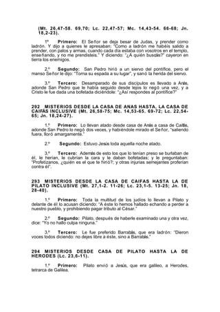 (Mt. 26,47-58. 69,70; Lc. 22,47-57; Mc. 14,43-54. 66-68; Jn.
18,2-23).
1º
Primero: El Se ñor se deja besar de Judas, y prender como
ladrón. Y dijo a quienes le apresaban: “Como a ladrón me habéis salido a
prender, con palos y armas, cuando cada día estaba con vosotros en el templo,
ense ñando, y no me prendisteis.” Y diciendo: “¿A quién buscáis?” cayeron en
tierra los enemigos.
2.º
Segundo: San Pedro hirió a un siervo del pontífice, pero el
manso Se ñor le dijo: “Torna su espada a su lugar”, y sanó la herida del siervo.
3.º
Tercero: Desamparado de sus discípulos es llevado a Anás,
adonde San Pedro que le había seguido desde lejos lo negó una vez, y a
Cristo le fue dada una bofetada diciéndole: “¿Así respondes al pontífice?”
292 MISTERIOS DESDE LA CASA DE ANAS HASTA, LA CASA DE
CAIFÁS INCLUSIVE (Mt. 26,58-75; Mc. 14,53-65. 69-72; Lc. 22,5465; Jn. 18,24-27).
1.º
Primero: Lo llevan atado desde casa de Anás a casa de Caifás,
adonde San Pedro lo negó dos veces, y habiéndole mirado el Se ñor, “saliendo
fuera, lloró amargamente.”
2.º

Segundo: Estuvo Jesús toda aquella noche atado.

3.º
Tercero: Además de esto los que lo tenían preso se burlaban de
él, le herían, le cubrían la cara y le daban bofetadas; y le preguntaban:
“Profetízanos, ¿quién es el que te hirió?; y otras injurias semejantes proferían
contra él”.
293 MISTERIOS DESDE LA CASA DE CAIFAS HASTA LA DE
PILATO INCLUSIVE (Mt. 27,1-2. 11-26; Lc. 23,1-5. 13-25; Jn. 18,
28-40).
1.º
Primero: Toda la multitud de los judíos lo llevan a Pilato y
delante de él lo acusan diciendo: “A éste lo hemos hallado echando a perder a
nuestro pueblo, y prohibiendo pagar tributo al César.”
2.º
Segundo: Pilato, después de haberle examinado una y otra vez,
dice: “Yo no hallo culpa ninguna.”
3.º
Tercero: Le fue preferido Barrabás, que era ladrón: “Dieron
voces todos diciendo: no dejes libre a éste, sino a Barrabás.”
294 MISTERIOS DESDE
HERODES (Lc. 23,6-11).
1.º
Primero:
tetrarca de Galilea.

CASA

DE

PILATO

HASTA

LA

DE

Pilato envió a Jesús, que era galileo, a Herodes,

 
