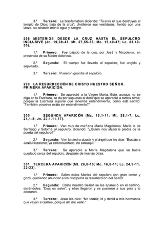 3.º
Tercero: Le blasfemaban diciendo: “Tú eres el que destruyes el
templo de Dios; baja de la cruz”; dividieron sus vestiduras; herido con una
lanza, su costado manó agua y sangre.
298 MISTERIOS DESDE LA CRUZ HASTA EL SEPULCRO
INCLUSIVE (Jn. 19,38-43; Mt. 27,55-56; Mc. 15,40-47; Lc. 23,4955).
1.º
Primero: Fue bajado de la cruz por José y Nicodemo, en
presencia de su Madre dolorosa.
2.º
sepultado.
3.º

Segundo:

El cuerpo fue llevado al sepulcro, fue ungido y

Tercero: Pusieron guardia al sepulcro.

299 LA RESURRECCIÓN DE CRISTO NUESTRO SE Ñ O R .
PRIMERA APARICION.
1.º
Primero: Se apareció a la Virgen María. Esto, aunque no se
diga en la Escritura, se da por supuesto al decir que se apareció a tantos otros;
porque la Escritura supone que tenemos entendimiento, como está escrito:
“También vosotros estáis sin entendimiento?”
300
SEGUNDA APARICIÓN (Mc. 16,1-11; Mt. 28,1-7; Lc.
24,1-8; Jn. 20,1.11-17).
1.º
Primero: Van muy de ma ñana María Magdalena, María la de
Santiago y Salomé al sepulcro, diciendo: ”¿Quién nos alzará la piedra de la
puerta del sepulcro?”
2.º
Segundo: Ven la piedra alzada y el ángel que les dice: “Buscáis a
Jesús Nazareno; ya está resucitado, no está aquí.”
3.º
Tercero:
Se apareció a María Magdalena que se había
quedado cerca del sepulcro, después de irse las otras.
301 TERCERA APARICIÓN (Mt. 28,8-10; Mc. 16,8-11; Lc. 24,9-11.
22-23).
1.º
Primero: Salen estas Marías del sepulcro con gran temor y
gozo, queriendo anunciar a los discípulos la resurrección del Se ñor.
2.º
Segundo: Cristo nuestro Se ñor se les apareció en el camino,
diciéndoles: “Dios os salve”; y ellas llegaron y se pusieron a sus pies y lo
adoraron.
3.º
Tercero: Jesús les dice: “No temáis; id y decid a mis hermanos
que vayan a Galilea, porqué allí me verán.”

 