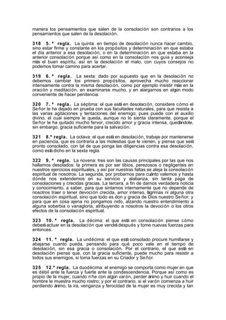 manera los pensamientos que salen de la consolación son contrarios a los
pensamientos que salen de la desolación.
318 5. ª regla. La quinta: en tiempo de desolación nunca hacer cambio,
sino estar firme y constante en los propósitos y determinación en que estaba
el día anterior a esa desolación, o en la determinación en que estaba en la
anterior consolación porque así como en la consolación nos guía y aconseja
más el buen espíritu, así en la desolación el malo, con cuyos consejos no
podemos tomar camino para acertar.
319 6. ª regla. La sexta: dado por supuesto que en la desolación no
debemos cambiar los primero propósitos, aprovecha mucho reaccionar
intensamente contra la misma desolación, como por ejemplo insistir más en la
oración y meditación, en examinarse mucho, y en alargarnos en algún modo
conveniente de hacer penitencia.
320 7. ª regla. La séptima: el que está en desolación, considere cómo el
Se ñor le ha dejado en prueba con sus facultades naturales, para que resista a
las varias agitaciones y tentaciones del enemigo; pues puede con el auxilio
divino, el cual siempre le queda, aunque no lo sienta claramente, porque el
Se ñor le ha quitado mucho fervor, crecido amor y gracia intensa, quedándole,
sin embargo, gracia suficiente para la salvación.
321 8.º regla. La octava: el que está en desolación, trabaje por mantenerse
en paciencia, que es contraria a las molestias que le vienen, y piense que será
pronto consolado, con tal de que ponga las diligencias contra esa desolación,
como está dicho en la sexta regla.
322 9. ª regla. La novena: tres son las causas principales por las que nos
hallamos desolados: la primera es por ser tibios, perezosos o negligentes en
nuestros ejercicios espirituales, y así por nuestras faltas se aleja la consolación
espiritual de nosotros. La segunda, por probarnos para cuánto valemos y hasta
dónde nos extendemos en su servicio y alabanza, sin tanta paga de
consolaciones y crecidas gracias. La tercera, a fin de darnos verdadera noticia
y conocimiento, a saber, para que sintamos internamente que no depende de
nosotros traer o tener devoción crecida, amor intenso, lágrimas ni alguna otra
consolación espiritual, sino que todo es don y gracia de Dios nuestro Se ñor; y
para que en cosa ajena no pongamos nido, alzando nuestro entendimiento a
alguna soberbia o vanagloria, atribuyendo a nosotros la devoción o los otros
efectos de la consolación espiritual.
323 10. ª regla. La décima: el que está en consolación piense cómo
deberá actuar en la desolación que vendrá después y tome nuevas fuerzas para
entonces.
324 11. ª regla. La undécima: el que está consolado procure humillarse y
abajarse cuanto pueda, pensando para qué poco vale en el tiempo de
desolación, sin esa gracia o consolación. Por el contrario, el que está en
desolación piense que, con la gracia suficiente, puede mucho para resistir a
todos sus enemigos, si toma fuerzas en su Criador y Se ñor.
325 12.º regla. La duodécima: el enemigo se comporta como mujer en que
es débil ante la fuerza y fuerte ante la condescendencia. Porque así como es
propio de la mujer, cuando ri ñe con algún varón, perder ánimo y huir cuando el
hombre le muestra mucho rostro; y por el contrario, si el varón comienza a huir
perdiendo ánimo, la ira, venganza y ferocidad de la mujer es muy crecida y tan

 