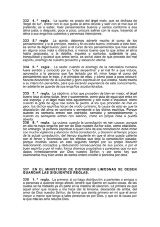 332 4. ª regla. La cuarta: es propio del ángel malo, que se disfraza de
“ángel de luz”, entrar con lo que gusta al alma devota y salir con el mal que él
pretende; es a saber, traer pensamientos buenos y santos conforme a esa
alma justa; y después, poco a poco, procura salirse con la suya, trayendo al
alma a sus enga ños cubiertos y perversas intenciones.
333 5.º regla
La quinta: debemos advertir mucho el curso de los
pensamientos; y si al principio, medio y fin es todo bueno, inclinado a todo bien,
es se ñal de ángel bueno; pero si el curso de los pensamientos que trae acaba
en alguna cosa mala o distractiva, o menos buena que la que antes el alma
había propuesto, o la debilita, inquieta o conturba, quitándole la paz,
tranquilidad y quietud que antes tenía, es se ñal clara de que procede del mal
espíritu, enemigo de nuestro provecho y salvación eterna.
334 6. ª regla. La sexta: cuando el enemigo de la naturaleza humana
fuere sentido y conocido por su “cola serpentina” y el mal fin a que induce,
aprovecha a la persona que fue tentada por él, mirar luego el curso del
pensamiento que le trajo, y el principio de ellos, y cómo poco a poco procuró
hacerla descender de la suavidad y gozo espiritual en que estaba, hasta traerla
a su intención pervertida, para que sacando experiencia de este conocimiento,
en adelante se guarde de sus enga ños acostumbrados.
335 7. ª regla. La séptima: a los que proceden de bien en mejor, el ángel
bueno toca al alma dulce, leve y suavemente, como gota de agua que entra en
una esponja, y el ángel malo toca agudamente y con ruido e inquietud, como
cuando la gota de agua cae sobre la piedra. A los que proceden de mal en
peor, los dichos espíritus tocan de modo contrario; la causa de esto es que la
disposición del alma es contraria o semejante a los dichos espíritus. Porque
cuando es contraria entran con estrépito, sensible y perceptiblemente; y
cuando es semejante entran con silencio, como en propia casa a puerta
abierta.
336 8. ª regla. La octava: cuando la consolación es «sin causa», aunque
en ella no haya enga ño por ser de Dios nuestro Se ñor sólo, como está dicho,
sin embargo, la persona espiritual a quien Dios da esa consolación debe mirar
con mucha vigilancia y atención dicha consolación, y discernir el tiempo propio
de la actual consolación, del tiempo siguiente en que el alma queda caliente
con el fervor y favorecida con los efectos que deja la consolación pasada;
porque muchas veces en este segundo tiempo por su propio discurrir
relacionando conceptos y deduciendo consecuencias de sus juicios, o por el
buen espíritu o por el malo, forma diversos propósitos y pareceres que no son
dados inmediatamente por Dios nuestro Se ñor; y por tanto hay que
examinarlos muy bien antes de darles entero crédito o ponerlos por obra.

337 EN EL MINISTERIO DE DISTRIBUIR LIMOSNAS SE DEBEN
GUARDAR LAS SIGUIENTES REGLAS.
338 1. ª regla. La primera: si yo hago distribución a parientes o amigos o
a personas a quienes tengo afecto, tendré que fijarme en cuatro cosas, de las
cuales se ha hablado ya en parte en la materia de elección. La primera es que
aquel amor que mueve y me hace dar la limosna, descienda de arriba, del
amor de Dios nuestro Se ñor; de forma que sienta primero en mí que el amor
mayor o menor que tengo a tales personas es por Dios, y que en la causa por
la que más las amo reluzca Dios.

 