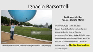 Ignacio Barsottelli
Participants in the
Peoples Climate March
WASHINGTON, DC - APRIL 29, 2017:
Ignacio Barsottelli, a California-based project
director and writer for a forthcoming
documentary film 'Mercy for Earth,' holds a giant
inflatable globe at the Peoples Climate March on
April 29, 2017 in Washington, D.C. (Photo by
Joshua Yospyn /For The Washington Post
via Getty Images)
(Photo by Joshua Yospyn /For The Washington Post via Getty Images)
 