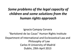 Some problems of the legal capacity of
children and some solutions from the
human rights approach
Ignacio Campoy Cervera
“Bartolomé de las Casas” Human Rights Institute
Department of International and Ecclesiastical Law and
Philosophy of Law
Carlos III University of Madrid
Dublin, 29th April 2013
 