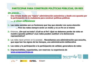 PARTICIPAR PARA CONSTRUIR POLÍTICAS PÚBLICAS, EN RED

Un previo…
•   Una mirada desde una “lejana” administración autonómica y desde una apuesta por
    la participación de la ciudadanía para construir políticas públicas
    … y cinco reflexiones
1.- Las redes sociales son un fenómeno que hay que atender con suma atención
          … Pero las redes siempre serán un medio y no un fin en sí mismo

2.- Entonces, ¿De qué se trata? ¿Cuál es el fin? ¿Qué no debemos perder de vista en
    nuestra apuesta política? ¿Las redes pueden sustituir a la democracia
    representativa?

3.- Las redes nacen primero en la sociedad… Necesitamos una administración que escuche,
    que sepa leer los signos de los tiempos, una administración deliberativa

4.- Las redes y la participación o la participación de calidad, generadora de redes

5.- Imprescindibles, expectantes, con reservas: La experiencia de
    www.aragonparticipa.es

    XI JORNADAS sobre Tecnologías de la Información para la Modernización de las Administraciones Públicas


                                                                                                             2
 