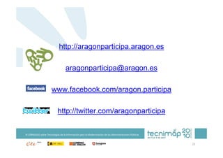 http://aragonparticipa.aragon.es

                                   aragonparticipa@aragon.es

                       www.facebook.com/aragon.participa

                            http://twitter.com/aragonparticipa

XI JORNADAS sobre Tecnologías de la Información para la Modernización de las Administraciones Públicas


                                                                                                         21
 