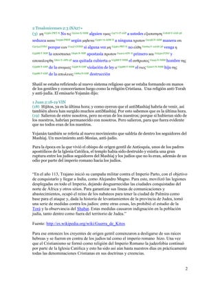 2 Tesalonicenses 2:3 iNA27+
(3) µη G3361:PRT-N No τις G5100:X-NSM alguien υµας G4771:P-2AP a ustedes εξαπατηση G1818:V-AAS-3S
seduzca κατα G2596:PREP según µηδενα G3367:A-ASM-N a ninguna τροπον G5158:N-ASM manera οτι
G3754:CONJ    porque εαν G1437:COND si alguna vez µη G3361:PRT-N no ελθη G2064:V-2AAS-3S venga η
G3588:T-NSF   la αποστασια G646:N-NSF apostasía πρωτον G4412:ADV-S primero και G2532:CONJ y
αποκαλυφθη G601:V-APS-3S sea quitada cubierta ο G3588:T-NSM el ανθρωπος G444:N-NSM hombre της
G3588:T-GSF   de la ανοµιας G458:N-GSF violación de ley ο G3588:T-NSM el υιος G5207:N-NSM hijo της
G3588:T-GSF   de la απωλειας G684:N-GSF destrucción

Shaúl se estaba refiriendo al nuevo sistema religioso que se estaba formando en manos
de los gentiles y conoceríamos luego como la religión Cristiana. Una religión anti-Torah
y anti-judía. El emisario Yojanán dijo:

1 Juan 2:18-19 VIN
(18) Hijitos, ya es la última hora; y como oyeron que el antiMashíaj habría de venir, así
también ahora han surgido muchos antiMashíaj. Por esto sabemos que es la última hora.
(19) Salieron de entre nosotros, pero no eran de los nuestros; porque si hubieran sido de
los nuestros, habrían permanecido con nosotros. Pero salieron, para que fuera evidente
que no todos eran de los nuestros.

Yojanán también se refería al nuevo movimiento que saldría de dentro los seguidores del
Mashíaj. Un movimiento anti-Mesías, anti-judío.

Para la época en la que vivió el obispo de origen gentil de Antioquía, unos de los padres
apostólicos de la Iglesia Católica, el templo había sido destruído y existía una gran
ruptura entre los judíos seguidores del Mashíaj y los judíos que no lo eran, además de un
odio por parte del imperio romano hacia los judíos.


“En el año 113, Trajano inició su campaña militar contra el Imperio Parto, con el objetivo
de conquistarlo y llegar a India, como Alejandro Magno. Para esto, movilizó las legiones
desplegadas en todo el Imperio, dejando desguarnecidas las ciudades conquistadas del
norte de África y otros sitios. Para garantizar sus líneas de comunicaciones y
abastecimientos, ocupó el reino de los nabateos para tener la ciudad de Palmira como
base para el ataque y, dada la historia de levantamientos de la provincia de Judea, tomó
una serie de medidas contra los judíos: entre otras cosas, les prohibió el estudio de la
Torá y la observancia del Shabat. Estas medidas causaron indignación en la población
judía, tanto dentro como fuera del territorio de Judea.”

Fuente: http://es.wikipedia.org/wiki/Guerra_de_Kitos

Para ese entonces los creyentes de origen gentil comenzaron a desligarse de sus raíces
hebreas y se fueron en contra de los judíos tal como el imperio romano hizo. Una vez
que el Cristianismo se formó como religión del Imperio Romano la judeofobia continuó
por parte de la Iglesia Católica y esto ha sido así aún hasta nuestros días en prácticamente
todas las denominaciones Cristianas en sus doctrinas y creencias.


                                                                                                     2
 