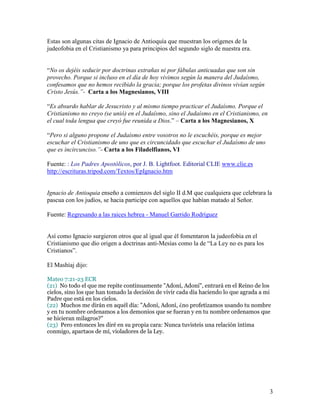 Estas son algunas citas de Ignacio de Antioquía que muestran los orígenes de la
judeofobia en el Cristianismo ya para principios del segundo siglo de nuestra era.


“No os dejéis seducir por doctrinas extrañas ni por fábulas anticuadas que son sin
provecho. Porque si incluso en el día de hoy vivimos según la manera del Judaísmo,
confesamos que no hemos recibido la gracia; porque los profetas divinos vivían según
Cristo Jesús.”- Carta a los Magnesianos, VIII

“Es absurdo hablar de Jesucristo y al mismo tiempo practicar el Judaísmo. Porque el
Cristianismo no creyo (se unió) en el Judaísmo, sino el Judaísmo en el Cristianismo, en
el cual toda lengua que creyó fue reunida a Dios.” – Carta a los Magnesianos, X

“Pero si alguno propone el Judaísmo entre vosotros no le escuchéis, porque es mejor
escuchar el Cristianismo de uno que es circuncidado que escuchar el Judaísmo de uno
que es incircunciso.”- Carta a los Filadelfianos, VI

Fuente: : Los Padres Apostólicos, por J. B. Lightfoot. Editorial CLIE www.clie.es
http://escrituras.tripod.com/Textos/EpIgnacio.htm


Ignacio de Antioquia enseño a comienzos del siglo II d.M que cualquiera que celebrara la
pascua con los judíos, se hacia participe con aquellos que habían matado al Señor.

Fuente: Regresando a las raices hebrea - Manuel Garrido Rodríguez


Así como Ignacio surgieron otros que al igual que él fomentaron la judeofobia en el
Cristianismo que dio origen a doctrinas anti-Mesías como la de “La Ley no es para los
Cristianos”.

El Mashíaj dijo:

Mateo 7:21-23 ECR
(21) No todo el que me repite continuamente "Adoní, Adoní", entrará en el Reino de los
cielos, sino los que han tomado la decisión de vivir cada día haciendo lo que agrada a mi
Padre que está en los cielos.
(22) Muchos me dirán en aquél día: "Adoní, Adoní, ¿no profetizamos usando tu nombre
y en tu nombre ordenamos a los demonios que se fueran y en tu nombre ordenamos que
se hicieran milagros?"
(23) Pero entonces les diré en su propia cara: Nunca tuvisteis una relación íntima
conmigo, apartaos de mí, violadores de la Ley.




                                                                                          3
 