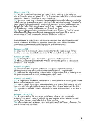 Mateo 5:18-20 ECR
(18) Porque de cierto os digo, hasta que pasen el cielo y la tierra, ni una yud ni un
adorno de una letra sagrada, pasará de la Torah hasta que todo lo dicho en ella haya sido
totalmente enseñado y alcanzado su intención original
(19) Por tanto, quien quiera que a propósito desobedezca uno solo de los mandamientos
de la Torah, que le sea aplicable, aun tratándose de los identificados como, "pequeños" y
cause así que los hombres también los desobedezcan, muy pequeño será llamado en el
Reino de los Cielos. Más cualquiera que los obedezca y enseñe a los hombres cómo
obedecerlos, muy grande será llamado en el Reino de los Cielos.
(20) Pues os digo que si vuestra manera de interpretar y obedecer la Torah no va más
allá de la establecida por aquellos soferim y perushim, para ir y recibir la justicia
prometida en la Torah, no entraréis tampoco al Reino de los Cielos.


Es tiempo ya de reconocer los prejuicios que por razones históricas nos desligaron de
nuestra raíz hebrea. Es tiempo de regresar al buen olivo, Israel. El emisario Shaúl,
conociendo de antemano lo que la congregación de Roma haría dijo:

Romanos 11:1 ECR
(1) Digo, pues: ¿Ha desechado Di-os a su pueblo? ¡Ni se les ocurra la idea! Porque
también yo soy israelita, de la descendencia de Abraham, de la tribu de Ben-yamín.

Romanos 3:1-2 ECR
(1) ¿Qué ventaja tiene, pues, el judío? ¿0 de qué aprovecha la circuncisión?
(2) Mucho, desde todo punto de vista. Primero, ciertamente, que les ha sido dada en
custodia la Toráh de Di-os.

Romanos 9:4-5 ECR
(4) que son israelitas, a quienes pertenecen la adopción, la gloria, los pactos, la
promulgación de la ley divina con sus ordenanzas de servicio y las promesas;
(5) de quienes son los patriarcas, y de los cuales, biológicamente, vino el Mashiaj de Di-
os, quien es sobre todas las cosas, bendito por los siglos. Amén.

Romanos 11:16-18 ECR
(16) Si las primicias son kadosh, también lo es la masa de donde es tomada; y si la raíz es
kadosh, también lo son las ramas.
(17) Pues si algunas de las ramas fueron desgajadas, y tú, siendo olivo silvestre, has sido
injertado entre ellas, y has sido hecho participante de la raíz y de la rica savia del olivo,
(18) no te jactes contra las ramas; y si te jactas, sabe que no sustentas tú a la raíz, sino la
raíz a ti.

Romanos 11:25-26 ECR
(25) Porque no quiero, hermanos, que ignoréis este misterio, para que no seáis
arrogantes en cuanto a vosotros mismos: que ha acontecido a Israel adormecimiento
parcial, hasta que haya entrado la plenitud de los gentiles;
(26) y luego todo Israel será salvo, como está escrito: Vendrá a Tzión el Libertador, Que
apartará de Jacob la impiedad.




                                                                                             4
 