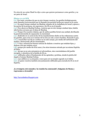 En otras de sus cartas Shaúl les dijo a estos que quieren permanecer como gentiles y no
ser parte de Israel:

Efesios 2:11-22 ECR
(11) Por tanto, acordaos de que en otro tiempo vosotros, los gentiles biológicamente,
erais llamados incircuncisión por la llamada circuncisión hecha por manos en la carne.
(12) En aquel tiempo estabais sin Mashiaj, alejados de la ciudadanía de Israel y ajenos a
los pactos de la promesa, sin esperanza y sin Di-os en el mundo.
(13) Pero ahora en Mashiaj Yeshua, vosotros que en otro tiempo estabais lejos, habéis
sido hechos cercanos por el alma de Mashiaj.
(14) Porque él es nuestro shalom, que de ambos pueblos formó una unidad, derribando
la pared interniedia de separación: la enemistad,
(15) aboliendo en su carne la ley de los mandamientos dados en las ordenanzas contra
los gentiles, para crear en sí mismo de los dos un solo y nuevo hombre, firmando la paz,
(16) y reconciliar con Di-os a ambos en un solo cuerpo, por medio del sufrimiento del
madero, destruyendo allí las enemistades.
(17) Y vino y anunció las buenas noticias de shalom a vosotros que estabais lejos, y
shalom a los que estaban cerca;
(18) porque por medio de él los unos y los otros tenemos entrada por un mismo Espíritu
al Padre.
(19) Así que ya no sois extranjeros ni advenedizos, sino conciudadanos del pueblo
escogido, y miembros de la familia de Di-os,
(20) edificados sobre el fundamento de los apóstoles y profetas, siendo la piedra del
ángulo el mismo Mashiaj Yeshua.
(21) cuyo edificio se va armando y crece para ser un templo sagrado en el Adón;
(22) en quien vosotros también sois juntamente edificados para morada de Di-os en el
Espíritu.


¡La trompeta está sonando y la reunión ha comenzado! ¡Salgamos de Roma y
regresemos a Jerusalén!


http://luzverdadera.blogspot.com




                                                                                          5
 