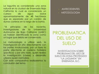 PROBLEMATICA
DEL USO DE
SUELO
• ANTECEDENTES
• METODOLOGIA
INVESTIGACION SOBRE
PROBLEMAS DEL USO DE
SUELO EN ZONA PROTEGIDO
“LA LAGUNITA” EN
ENSENADA, B.C.
La lagunita es considerada una zona
natural en la ciudad de Ensenada Baja
California la cual es considerada un
cuerpo de agua dulce
aproximadamente de 48 hectáreas
que es separada por un cordón de
dunas costeras en lo largo de la bahía.
“A principios de los noventa,
investigadores de la Universidad
Autónoma de Baja California (UABC)
ya habían identificado la zona como
un lugar que debía ser conservado.
La metodología a utilizar será, la
investigación en sitio directamente con
las partes involucradas, por un lado la
parte afectante el cadena hotelera
(pacifica) y por otro lado, quien realizo
la investigación (cisese) y desarrollo
urbano quien normaliza.
Con este comparativo realizaremos la
conclusión del tema.
 