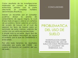 PROBLEMATICA
DEL USO DE
SUELO
• CONCLUSIONES
INVESTIGACION SOBRE
PROBLEMAS DEL USO DE
SUELO EN ZONA PROTEGIDO
“LA LAGUNITA” EN
ENSENADA, B.C.
Como resultado de las investigaciones
realizadas en campo se realizaron
entrevistas, primero con la parte
afectante, el complejo hotelero
denominado (Pacifica).
Dando un recorrido por el complejo
pudimos divisar la planta de
saneamiento de aguas negras, la cual
limpia toda el agua a drenar en cañerías
de uso público, tienen además un centro
de acopio de basura en el cual de
separan los tipos de basura para un
reciclado de estas mismas, además de
contar con sus vehículos recolectores.
A simple vista no se existe algún tipo de
tubería que realice descargas de aguas
al océano, por lo que da credibilidad a
el recorrido.
Por otro lado tenemos los resultados
obtenidos por parte del CISESE en
cuanto al impacto en cuestión del uso
de suelo.
 