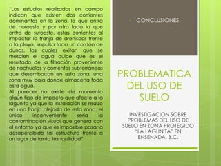 PROBLEMATICA
DEL USO DE
SUELO
• CONCLUSIONES
INVESTIGACION SOBRE
PROBLEMAS DEL USO DE
SUELO EN ZONA PROTEGIDO
“LA LAGUNITA” EN
ENSENADA, B.C.
“Los estudios realizados en campo
indican que existen dos corrientes
dominantes en la zona, la que entra
de noroeste y por otro lado la que
entra de suroeste, estas corrientes al
impactar la franja de areniscas frente
a la playa, impulsa todo un cordón de
dunas, los cuales evitan que se
mesclen el agua dulce que es el
resultado de la filtración proveniente
de riachuelos y corrientes subterráneas
que desembocan en esta zona, una
zona muy baja donde almacena toda
esta agua.
Al parecer no existe de momento
algún tipo de impacto que afecte a la
lagunita ya que la instalación se realzo
en una franja alejada de esta zona, el
único inconveniente seria la
contaminación visual que genera con
el entorno ya que es imposible pasar a
desapercibido tal estructura frente a
un lugar de tanta tranquilidad”
 