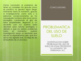 PROBLEMATICA
DEL USO DE
SUELO
• CONCLUSIONES
INVESTIGACION SOBRE
PROBLEMAS DEL USO DE
SUELO EN ZONA PROTEGIDO
“LA LAGUNITA” EN
ENSENADA, B.C.
Como conclusión el problema de
tener un complejo tan grande como
es pacifica no genera algún riesgo
inminente hasta el momento, gracias
a investigaciones como esta y a
personas conservacionistas se ha
conseguido nombrar esta zona como
protegida, cambiando el giro de
estas propiedades, llegando a un
acuerdo con sus dueños para
declarar zona natural protegida y
debido a que no existen problemas
hasta el momento, nuestra
investigación arrojo un resultado que
tal vez no esperábamos pero que aun
así no nos agrade este, no deja de ser
el resultado de un proceso.
 
