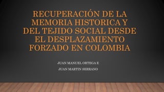 RECUPERACIÓN DE LA
MEMORIA HISTORICA Y
DEL TEJIDO SOCIAL DESDE
EL DESPLAZAMIENTO
FORZADO EN COLOMBIA
JUAN MANUEL ORTEGA E
JUAN MARTIN SERRANO
 