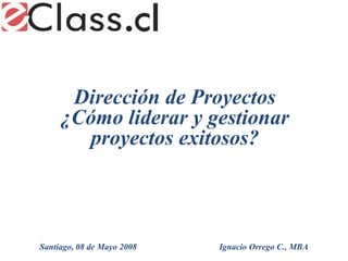 Dirección de Proyectos
     ¿Cómo liderar y gestionar
        proyectos exitosos?



Santiago, 08 de Mayo 2008   Ignacio Orrego C., MBA
 
