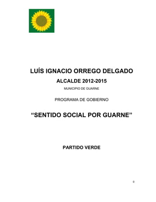 LUÍS IGNACIO ORREGO DELGADO
      ALCALDE 2012-2015
         MUNICIPIO DE GUARNE


      PROGRAMA DE GOBIERNO


“SENTIDO SOCIAL POR GUARNE”




        PARTIDO VERDE




                               0
 