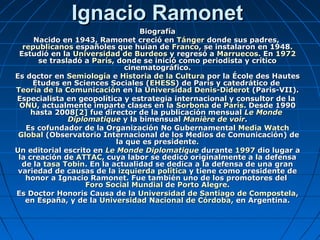 Ignacio RamonetIgnacio Ramonet
BiografíaBiografía
Nacido en 1943, Ramonet creció enNacido en 1943, Ramonet creció en TángerTánger donde sus padres,donde sus padres,
republicanosrepublicanos españoles que huían deespañoles que huían de FrancoFranco, se instalaron en 1948., se instalaron en 1948.
Estudió en laEstudió en la Universidad de BurdeosUniversidad de Burdeos y regresó ay regresó a MarruecosMarruecos. En. En 19721972
se trasladó ase trasladó a ParísParís, donde se inició como periodista y crítico, donde se inició como periodista y crítico
cinematográfico.cinematográfico.
Es doctor enEs doctor en SemiologíaSemiología ee Historia de la CulturaHistoria de la Cultura por la École des Hautespor la École des Hautes
Études en Sciences Sociales (Études en Sciences Sociales (EHESSEHESS) de París y catedrático de) de París y catedrático de
Teoría de la ComunicaciónTeoría de la Comunicación en laen la Universidad Denis-DiderotUniversidad Denis-Diderot (Paris-VII).(Paris-VII).
Especialista en geopolítica y estrategia internacional y consultor de laEspecialista en geopolítica y estrategia internacional y consultor de la
ONUONU, actualmente imparte clases en la, actualmente imparte clases en la SorbonaSorbona dede ParísParís. Desde 1990. Desde 1990
hasta 2008hasta 2008[2][2] fue director de la publicación mensualfue director de la publicación mensual Le MondeLe Monde
DiplomatiqueDiplomatique y la bimensualy la bimensual ManièreManière dede voirvoir..
Es cofundador de la Organización No GubernamentalEs cofundador de la Organización No Gubernamental MediaMedia WatchWatch
GlobalGlobal (Observatorio Internacional de los Medios de Comunicación) de(Observatorio Internacional de los Medios de Comunicación) de
la que es presidente.la que es presidente.
Un editorial escrito enUn editorial escrito en Le MondeLe Monde DiplomatiqueDiplomatique durantedurante 19971997 dio lugar adio lugar a
la creación dela creación de ATTACATTAC, cuya labor se dedicó originalmente a la defensa, cuya labor se dedicó originalmente a la defensa
de lade la tasa Tobintasa Tobin. En la actualidad se dedica a la defensa de una gran. En la actualidad se dedica a la defensa de una gran
variedad de causas de lavariedad de causas de la izquierda políticaizquierda política y tiene como presidente dey tiene como presidente de
honor a Ignacio Ramonet. Fue también uno de los promotores delhonor a Ignacio Ramonet. Fue también uno de los promotores del
Foro Social MundialForo Social Mundial dede Porto AlegrePorto Alegre..
Es Doctor Honoris Causa de laEs Doctor Honoris Causa de la Universidad de Santiago de CompostelaUniversidad de Santiago de Compostela,,
en España, y de laen España, y de la Universidad Nacional de CórdobaUniversidad Nacional de Córdoba, en Argentina., en Argentina.
 