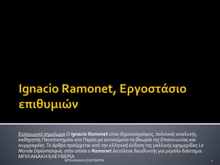 Ειςαγωγικό ςημείωμα:Ο Ignacio Ramonet είναι δημοςιογράφοσ, πολιτικόσ αναλυτήσ,
καθηγητήσ Πανεπιςτημίου ςτο Παρίςι με αντικείμενο τηΘεωρία τησ Επικοινωνίασ και
ςυγγραφέασ.Το άρθρο προέρχεται από την ελληνική έκδοςη τησ γαλλικήσ εφημερίδασ Le
Monde Diplomatique, ςτην οποία ο Ramonet διετέλεςε διευθυντήσ για μεγάλο διάςτημα.
MΠΙΛΑΝΑΚΗ ΕΛΕΤΘΕΡΙΑ
1
ΜΠΙΛΑΝΑΚΗ ΕΛΕΤΘΕΡΙΑ
 