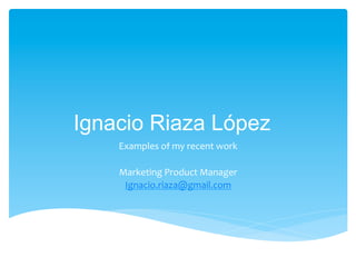 Ignacio Riaza López
Examples	
  of	
  my	
  recent	
  work	
  
	
  
Marketing	
  Product	
  Manager	
  
Ignacio.riaza@gmail.com	
  
	
  
 