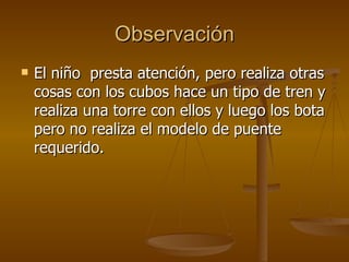 Observación El niño  presta atención, pero realiza otras cosas con los cubos hace un tipo de tren y realiza una torre con ellos y luego los bota pero no realiza el modelo de puente requerido. 