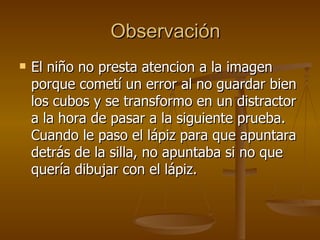 Observación El niño no presta atencion a la imagen porque cometí un error al no guardar bien los cubos y se transformo en un distractor a la hora de pasar a la siguiente prueba. Cuando le paso el lápiz para que apuntara detrás de la silla, no apuntaba si no que quería dibujar con el lápiz.  