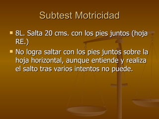 Subtest Motricidad 8L. Salta 20 cms. con los pies juntos (hoja RE.) No logra saltar con los pies juntos sobre la hoja horizontal, aunque entiende y realiza el salto tras varios intentos no puede.  