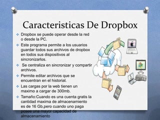 Caracteristicas De Dropbox
 Dropbox se puede operar desde la red
    o desde la PC.
   Este programa permite a los usuarios
    guardar todos sus archivos de dropbox
    en todos sus dispositivos al
    sincronizarlos.
    Se centraliza en sincronizar y compartir
    archivos.
   Permite editar archivos que se
    encuentran en el historial.
   Las cargas por la web tienen un
    maximo a cargar de 300mb.
   Tamaño:Cuando es una cuenta gratis la
    cantidad maxima de almacenamiento
    es de 16 Gb,pero cuando uno paga
    posee una mayor capacidad de
    almacenamiento
 