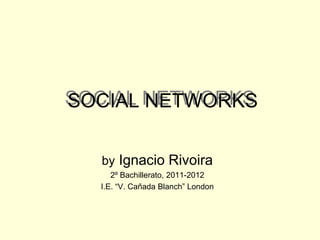 SOCIAL NETWORKS

  by Ignacio Rivoira
     2º Bachillerato, 2011-2012
  I.E. “V. Cañada Blanch” London
 