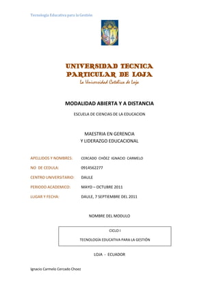 2506080-196410<br />UNIVERSIDAD TECNICA <br />PARTICULAR DE LOJA<br />La Universidad Católica de Loja<br />MODALIDAD ABIERTA Y A DISTANCIA<br />ESCUELA DE CIENCIAS DE LA EDUCACION<br />MAESTRIA EN GERENCIA<br />Y LIDERAZGO EDUCACIONAL<br />APELLIDOS Y NOMBRES:      CERCADO  CHÓEZ  IGNACIO  CARMELO<br />NO  DE CEDULA: 0914562277<br />CENTRO UNIVERSITARIO: DAULE<br />PERIODO ACADEMICO: MAYO – OCTUBRE 2011<br />LUGAR Y FECHA: DAULE, 7 SEPTIEMBRE DEL 2011<br />NOMBRE DEL MODULO<br />CICLO ITECNOLOGÍA EDUCATIVA PARA LA GESTIÓN<br />LOJA -  ECUADOR<br />LOJA  -  ECUADOR<br />ACTIVIDADES DE COMPRENSIÓN<br />REDACTEUN ARTÍCULO RELACIONADO CON LA SOCIEDAD DE LA INFORMACIÒN.<br />La sociedad de la información se apoya en distintas tendencias y cambios tanto científicos como tecnológicos impulsados en gran medida por la innovación en el terreno militar e industrial capitalista. Las dos grandes potencias mundiales Estados Unidos y Europa marcan la  tendencia llamada estudios de la ciencia y la tecnología en los años 70. En ambas sobresalen la dimensión social de la ciencia  y la tecnología, existiendo notables diferencias en enfoque y objetivos.<br />CORRIENTESDIFERENCIASSEMEJANZASESTADOUNIDENSELos factores sociales son el producto de la ciencia y la tecnología.Se expone dentro de un marco evaluativo.Prevalecen los descubrimientos técnicos.Tiene un enfoque práctico evaluativoAmbas hacen resaltar la ciencia y la tecnología.EUROPEALos valores sociales ocasionan el desarrollo científico y tecnológico.Se expone dentro de un marco explicativo.Se centra más en la ciencia.Se enfoca más en lo teórico y descriptivo <br />Estas dos grandes potencias intervienen decididamente con su corriente en la nueva “sociedad de la información” en donde, los medios tecnológicos  y la tecnología en general, van siendo desplazados por una tecnología con mayor velocidad y capacidad siendo estas la nueva características básica en el área de la información y la comunicación.<br />4082415515620La velocidad se encarga de eliminar las barreras de las distancias que separan a los interlocutores en el menor tiempo posible, con un gran manejo y transporte de datos  y la información llega al lugar de destino inmediatamente.<br />Pero la sociedad de la información está caracterizada, primero por la globalización o mundialización, es decir, la superación de loslímites espaciales de las fronteras locales o nacionales para actuar a nivel planetario, la globalización es unproceso iniciado en siglos anteriores,  la globalización se relaciona más con un término económico ya que induce a la reducción de recursos en las actividades económicas y; segundo, la mundialización que es el intercambio de aspectos culturales, políticos, sociales entre otros a través de la tecnología. <br />1196340-38100<br />Lasnuevas tecnologías de la comunicación rompen barreras espaciotemporales, así como quot;
Todos pueden crear, acceder, utilizar y compartir información y el conocimiento, en donde se desarrolle el potencial de los pueblos y se mejore la calidad de vidaquot;
.<br />A pesar de su difundido uso es sabido que la inmensa mayoría de los ciudadanos no tienen acceso a los beneficios que supone el desarrollo de la Sociedad de la Información, en muchos ámbitos está claro que no se termina por comprender esta nueva realidad.<br />Con la aplicación de las NNTT la sociedad de la información, debe apoyarse más en la inteligencia que conllevará a generar nuevas formas de analfabetismo y por ende nuevas clases sociales.  En este ámbito la educación tendrá relevancia ya que promoverá la información, la adquisición y utilización de las nuevas tecnologías de la comunicación y la información en una sociedad del futuro en donde el conocimiento informático estará acorde con la realidad.<br />La sociedad de la información no está limitada a Internet, aunque éste ha desempeñado un papel muy importante como un medio que facilita el acceso e intercambio de información y datos.Se hace necesario generar propuestas innovadoras, cambiar los esquemas tradicionales para resolver el desarrollo de los países, se exige una mayor participación e integración de diversos agentes y sobre todo poner un cierto orden a través de estrategias que necesariamente deberán ser consensuadas, en un tema, que como veremos, toca transversalmente a muchas de las actividades fundamentales que hacen al desarrollo de las naciones, como ser: la educación, la modernización del Estado, la salud, la competitividad de las empresas, las políticas sociales, etc.,  las verdaderas herramientas se diferenciarán, de las caducas, cuando se evolucione la metodología complementando el aprendizaje con las TIC´S. <br />Es también la forma como los usuarios pueden acceder y transmitir todo tipo de información en forma instantánea y con un alcance mundial<br />Me parece importante subrayar que no se puede entender el surgir de la Sociedad de la Información si no somos capaces de relacionarlo con el desarrollo de la innovación, es decir de la capacidad de algunos países de administrar nuevos conocimientos capaces de generar nuevos productos, procesos, servicios para el desarrollo de una capacidad de competitividad creciente.<br />3263265264795339090264795<br />¿QUÉ ENTIENDE POR: MULTIMEDIA, REPOSITORIOS, OBJETOS DE APRENDIZAJE? SEÑALE DOS EJEMPLOS PARA CADA CASO.<br />MULTIMEDIA<br />La multimedia es el uso de diversos tipos de medios para transmitir, administrar o presentar información. Estos medios pueden ser texto, gráficas, audio y video, la multimedia está presente en casi todas las formas de comunicación humana.<br />Ejemplos: <br />COREL DRAW- LENGUAJE VISUAL FOX PRO<br />REPOSITORIOS <br />2082165666750Espacio virtual que almacena materiales etiquetados o base de datos de fácil localización y disposición para su reutilización por usuarios  interesados en los mismos.<br />Ejemplos: <br />ARIADNE (interconexión de los repositorios)LYDIA - (aprendizaje) <br />3491865164465<br />405765130175<br />OBJETOS DE APRENDIZAJE  <br />Esta tecnología está basada en el paradigma de cómputo orientado a objetos, el cual se refiere a crear componentes o módulos que puedan ser reutilizables en otros programas. <br />1053465-128270<br />Ejemplos: <br />BIBLIOTECAS DIGITALES - BIBLIOTECAS VIRTUALES.<br />3082290238125386715295910<br />ACTIVIDADES DE ASIMILACIÓN<br />¿QUÉ APRENDIZAJE LE DEJA LA LECTURA RELACIONADA CON “ALICIA EN EL PAÍS DE LAS TECNOLOGÍAS”<br />El mensaje  que me deja la presente lectura es que en la actualidad es fundamental tomar en cuenta el tiempo, el espacio y por ende la velocidad para lograr cumplir con éxito una tarea, un trabajo, una cita, una oportunidad que puede ser que no se vuelva a repetir una vez más. <br />Partiendo de esta premisa que es una realidad hoy en la actualidad, podemos decir que la incorporación de la tecnología en el desarrollo de la educación y en todo campo donde se la utilice y se la administre correctamente ha brindado excelentes resultados. Sin embargo la implementación de la tecnología tiene sus limitantes por un lado el costo significativo y por otro la no correcta utilización y administración de estas herramientas no permiten un desarrollo cuantitativo y cualitativo como debe de proyectarse y realizarse. <br />Es importante por lo tanto estar siempre preparado, en continua capacitación de las herramientas tecnológicas, única manera de poder caminar a la par y no desprenderse de su funcionamiento y administración indispensable. Es propicio destacar sin embargo que así como la evolución del hombre es continua en todos los aspectos, así mismo es similar la evolución de la tecnología, cada día se generan y se producen nuevos inventos en los cuales resaltan los componentes de hardware y software respectivamente. Ahora hasta qué punto es primordial tener por ejemplo un computador de última generación, con programas actuales, si por una parte no sé cómo administrar dichas herramientas de software y a lo mucho de todas estas herramientas lo que necesito manejar es un 10% de todo lo que está almacenado en su disco duro. Por lo tanto es indispensable saber proyectar lo que realmente se necesita y de esta manera no generar gastos económicos innecesarios y sufrimientos secundarios para la administración correcta de un computador. Se dice que el nuevo analfabeto del futuro y de este presente que estamos viviendo es no dominar correctamente la utilización del computador con paquetes de ofimática básica, así como la pronunciación fluida del inglés.<br />Con las nuevas tecnologías el espacio distancia se ha acortado con la aparición de nuevos sistemas de comunicación presentando una libertad aparente que el usuario decide utilizar para moverse, navegar, conocer dentro de un espacio cultural limitado por redes.  En sí la sociedad actual  ha corrido tras las tecnologías sin otra salida. El usuario es quien decide mediante su criterio, cultura y conocimiento  lo que desea o no que haga esta nueva tecnología. <br />La renovación constante de tecnologías ha llevado a satisfacer necesidades que se han creado a partir de esas innovaciones, no hemos caído en cuenta que muchas de estas tecnologías no están aportando a resolver problemas, alejándose así de beneficiar a la mayoría.<br />Las nuevas tecnologías de la información y comunicación deben ser ya nuestro mejor aliado y de esta perspectiva fomentar y manejar una nueva educación basada en las redes sociales donde se incorpora el intercambio de criterios significativos entre estudiante-docente y viceversa, en fin con la sociedad en general. En conclusión la brecha enorme que existía hace unas décadas atrás en cuanto a tiempo de comunicación de información, espacio cultural, político, social, religioso, deportivo, etc., y a la velocidad de transferencia de dicha información. <br />Hoy con la ayuda de las herramientas tecnológicas de la información y comunicación han permitido romper estos esquemas y poder compartir información en el menor tiempo posible, en seguir una nueva carrera profesional de manera virtual, de obtener certificaciones internacionales con estudios de manera virtual, de compartir fotos, videos, archivos, etc., conectados a un herramienta poderosa como es el Internet y que hoy más que nunca es una actividad cotidiana más de las que tenemos para lograr nuestros objetivos, metas y sueños diseñados para un determinado tiempo. Hoy el uso de la tecnología ya no es un privilegio que solamente lo tenían ciertas personas o instituciones con poder económico, en la actualidad esta brecha se ha reducido notablemente a nivel mundial, aunque existen todavía un gran porcentaje en el mundo que no conoce ni siquiera un computador peor el conocimiento del Internet. <br />20250151092200Por lo tanto creo que especialmente en nuestro país y en Latinoamérica falta ese examen de conciencia, la predisposición y las ganas de superarse por un lado y por otro también de realizar un esfuerzo económico complementario para adquirir herramientas indispensables como es el computador, servicio de Internet y una buena capacitación para la administración correcta de estos componentes tecnológicos<br />Escriba una propuesta sobre cómo se vería usted en una clase con sus estudiantes en el año 2020 (segunda parte).<br />Para el año 2020,me veo utilizando unapizarra digital, conectada en red a los laptop de cada estudiantesin importar el lugar ni el horario en el que se encuentren, nos mantendremos comunicados a través de la red. Las clases las daría normalmente desde mi casa o desde cualesquier parte del mundo equipada con todos los implementos tecnológicos como: internetLas horas clase serían preestablecidas, de acuerdo a las necesidades de tiempo de los estudiantes, los trabajos para los estudiantes se los haría mediante archivos digitales con una fecha única de presentación en el portal web de mi persona en la opción preestablecida para la misma.<br />Toda clase virtual se subiría a mi repositorio de datos personal: videoconferencias dadas, ejemplos virtuales, trabajos a distancia, exámenes y lecciones virtuales para su respectivo análisis y desarrollo por parte de los estudiantes<br />2625090111125472440111125<br />424815652780La incorporación de las nntt supone cuatro posibilidades de comunicación ¿cómo considera su incursión en el entorno educativo? ejemplifique cada momento.<br />ACTIVIDADES DE CONCEPTUALIZACIÓN<br />ELABORE UN ESQUEMA EN EL CUAL SE DETALLE ¿CUÁL SERÍA LA FORMA EN QUE PUEDEN INTEGRAR DIDÁCTICAMENTE LAS NUEVAS TECNOLOGÍAS, EN TORNO EN DONDE NO SE CUENTA CON RECURSOS DIDÁCTos -TECNOLÓGICOS?<br />567690104140<br />¿CÓMO Y CUÁL CONSIDERA, SERÍA EL APORTE EN EL CAMPO EDUCATIVO,  EL TRABAJO COLABORATIVO A TRAVÉS DE LA RED?<br />La red ofrece amplias posibilidades para la construcción de estosconocimientos ya que existen muchas herramientas que ayudan a la interacción entre docentey estudiantes sea en tiempo real o en tiempo diferenciado.Las nuevas tecnologías nos ofrecen formas y medios de comunicación que abren, en elterreno educativo, posibilidades de gran interés para la renovación y flexibilización de losmodelos adicionales de enseñanza, y de sus aplicaciones para la comunicación en general.<br />786765163195<br />El aprendizaje colaborativo reviste formas muy diversificadas y tenemos que evitar a todacosta caer en la trampa de intentar aplicar de forma rígida la fórmula del aprendizajecolaborativo y gozar más de diferentes contextos creativos y pragmáticos, aplicándolo a losgrandes principios que sostienen el enfoque, para adaptarlo a los objetivos a los que se apuntay al contexto en el cual se introduce. Sólo de esta forma se producirá una verdaderainnovación tecnológica y no el fin de un ciclo.Esta fórmula pedagógica que se utiliza, efectivamente es una fórmula que apuesta por laparticipación activa del usuario en el proceso. <br />En el ámbito de la enseñanza a distancia un aspecto muy relevante es la comunicación deprofesores y alumnos, y entre pares. Para ello se cuenta con herramientas telemáticas de usocomún (correo electrónico, la web, etc.) o herramientas específicas para la tele-enseñanza.Una de las herramientas que se puede aplicar en el aula es la utilización del ordenador en lastareas de tipo colaborativo, el software, que ha de ser un programa centrado en el aprendizaje<br />Usar las nuevas tecnologías en la sociedad de la información ha llevado a un crecimiento vertiginoso de nuevas formas de comunicación, donde las necesidades y la realidad de hoy se muestran variables y aprendemos a adaptarnos algunos rápidamente y otros poco a poco.<br />173926556515<br />El internet nos permite investigar y realizar toda clase de tareas, siendo factible en todos los niveles de enseñanza.  La educación no puede ignorar las redes y prescindir de esas herramientas, ya que la educación tiene como principal consigna el aprendizaje y no la mera enseñanza.<br />34918651905<br />1939290210820<br />-3810-444500<br />