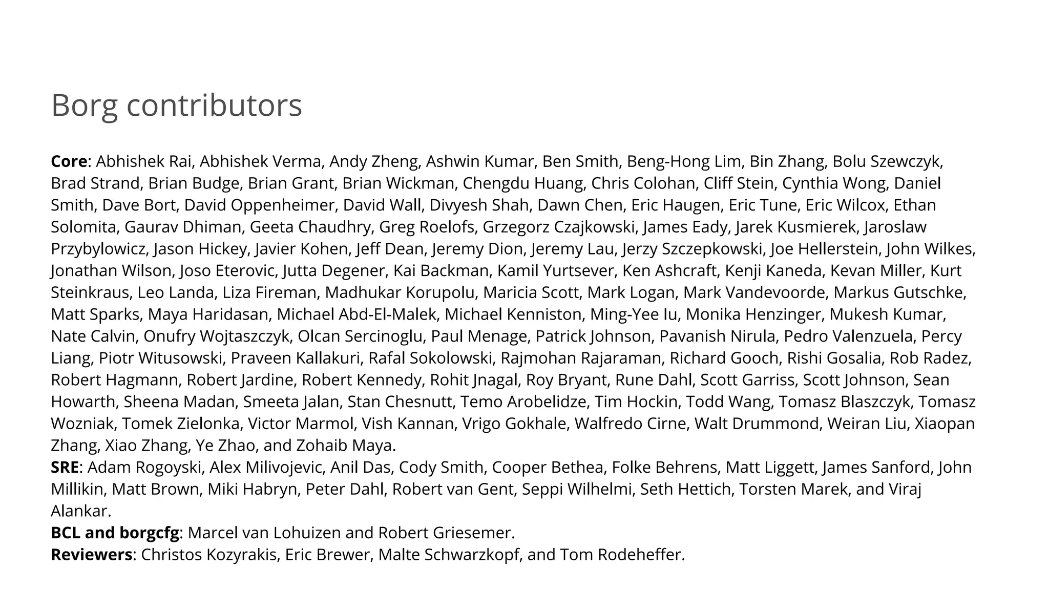 Borg contributors
Core: Abhishek Rai, Abhishek Verma, Andy Zheng, Ashwin Kumar, Ben Smith, Beng-Hong Lim, Bin Zhang, Bolu Szewczyk,
Brad Strand, Brian Budge, Brian Grant, Brian Wickman, Chengdu Huang, Chris Colohan, Cliff Stein, Cynthia Wong, Daniel
Smith, Dave Bort, David Oppenheimer, David Wall, Divyesh Shah, Dawn Chen, Eric Haugen, Eric Tune, Eric Wilcox, Ethan
Solomita, Gaurav Dhiman, Geeta Chaudhry, Greg Roelofs, Grzegorz Czajkowski, James Eady, Jarek Kusmierek, Jaroslaw
Przybylowicz, Jason Hickey, Javier Kohen, Jeff Dean, Jeremy Dion, Jeremy Lau, Jerzy Szczepkowski, Joe Hellerstein, John Wilkes,
Jonathan Wilson, Joso Eterovic, Jutta Degener, Kai Backman, Kamil Yurtsever, Ken Ashcraft, Kenji Kaneda, Kevan Miller, Kurt
Steinkraus, Leo Landa, Liza Fireman, Madhukar Korupolu, Maricia Scott, Mark Logan, Mark Vandevoorde, Markus Gutschke,
Matt Sparks, Maya Haridasan, Michael Abd-El-Malek, Michael Kenniston, Ming-Yee Iu, Monika Henzinger, Mukesh Kumar,
Nate Calvin, Onufry Wojtaszczyk, Olcan Sercinoglu, Paul Menage, Patrick Johnson, Pavanish Nirula, Pedro Valenzuela, Percy
Liang, Piotr Witusowski, Praveen Kallakuri, Rafal Sokolowski, Rajmohan Rajaraman, Richard Gooch, Rishi Gosalia, Rob Radez,
Robert Hagmann, Robert Jardine, Robert Kennedy, Rohit Jnagal, Roy Bryant, Rune Dahl, Scott Garriss, Scott Johnson, Sean
Howarth, Sheena Madan, Smeeta Jalan, Stan Chesnutt, Temo Arobelidze, Tim Hockin, Todd Wang, Tomasz Blaszczyk, Tomasz
Wozniak, Tomek Zielonka, Victor Marmol, Vish Kannan, Vrigo Gokhale, Walfredo Cirne, Walt Drummond, Weiran Liu, Xiaopan
Zhang, Xiao Zhang, Ye Zhao, and Zohaib Maya.
SRE: Adam Rogoyski, Alex Milivojevic, Anil Das, Cody Smith, Cooper Bethea, Folke Behrens, Matt Liggett, James Sanford, John
Millikin, Matt Brown, Miki Habryn, Peter Dahl, Robert van Gent, Seppi Wilhelmi, Seth Hettich, Torsten Marek, and Viraj
Alankar.
BCL and borgcfg: Marcel van Lohuizen and Robert Griesemer.
Reviewers: Christos Kozyrakis, Eric Brewer, Malte Schwarzkopf, and Tom Rodeheffer.
 