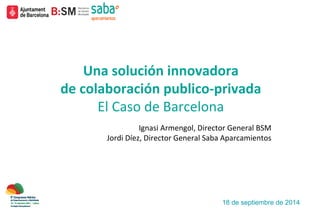 Una	
  solución	
  innovadora	
  
de	
  colaboración	
  publico-­‐privada	
  
El	
  Caso	
  de	
  Barcelona	
  
	
  
	
  	
  Ignasi	
  Armengol,	
  Director	
  General	
  BSM	
  
	
  Jordi	
  Díez,	
  Director	
  General	
  Saba	
  Aparcamientos	
  
	
  	
  
18 de septiembre de 2014
 