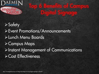 Top 6 Benefits of Campus
Digital Signage
Safety
Event Promotions/Announcements
Lunch Menu Boards
Campus Maps
Instant Management of Communications
Cost Effectiveness
http://mvixdigitalsignage.com/blog/advantages-of-using-digital-signage-in-schools/
 