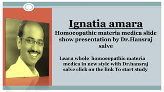 Ignatia amara
Homoeopathic materia medica slide
show presentation by Dr.Hansraj
salve
Learn whole homoeopathic materia
medica in new style with Dr.hansraj
salve click on the link To start study
 