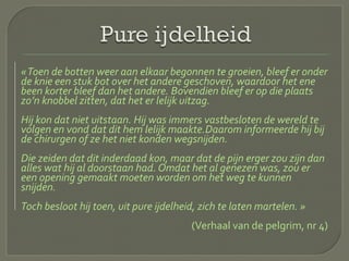 «Toen de botten weer aan elkaar begonnen te groeien, bleef er onder
de knie een stuk bot over het andere geschoven, waardoor het ene
been korter bleef dan het andere. Bovendien bleef er op die plaats
zo’n knobbel zitten, dat het er lelijk uitzag.
Hij kon dat niet uitstaan. Hij was immers vastbesloten de wereld te
volgen en vond dat dit hem lelijk maakte.Daarom informeerde hij bij
de chirurgen of ze het niet konden wegsnijden.
Die zeiden dat dit inderdaad kon, maar dat de pijn erger zou zijn dan
alles wat hij al doorstaan had. Omdat het al genezen was, zou er
een opening gemaakt moeten worden om het weg te kunnen
snijden.
Toch besloot hij toen, uit pure ijdelheid, zich te laten martelen. »
(Verhaal van de pelgrim, nr 4)
 