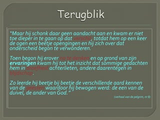 “Maar hij schonk daar geen aandacht aan en kwam er niet
toe dieper in te gaan op dat verschil, totdat hem op een keer
de ogen een beetje opengingen en hij zich over dat
onderscheid begon te verwonderen.
Toen begon hij erover na te denken en op grond van zijn
ervaringen kwam hij tot het inzicht dat sommige gedachten
hem in droefheid achterlieten, andere daarentegen in
blijdschap.
Zo leerde hij beetje bij beetje de verschillende aard kennen
van de geesten waardoor hij bewogen werd: de een van de
duivel, de ander van God.”
(verhaal van de pelgrim, nr 8)
 