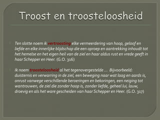  Ten slotte noem ik vertroosting elke vermeerdering van hoop, geloof en
liefde en elke innerlijke blijdschap die een oproep en aantrekking inhoudt tot
het hemelse en het eigen heil van de ziel en haar aldus rust en vrede geeft in
haar Schepper en Heer. (G.O. 316)
 Ik noem troosteloosheid al het tegenovergestelde ... Bijvoorbeeld:
duisternis en verwarring in de ziel, een beweging naar wat laag en aards is,
onrust vanwege verschillende beroeringen en bekoringen, een neiging tot
wantrouwen, de ziel die zonder hoop is, zonder liefde, geheel lui, lauw,
droevig en als het ware gescheiden van haar Schepper en Heer. (G.O. 317)
 